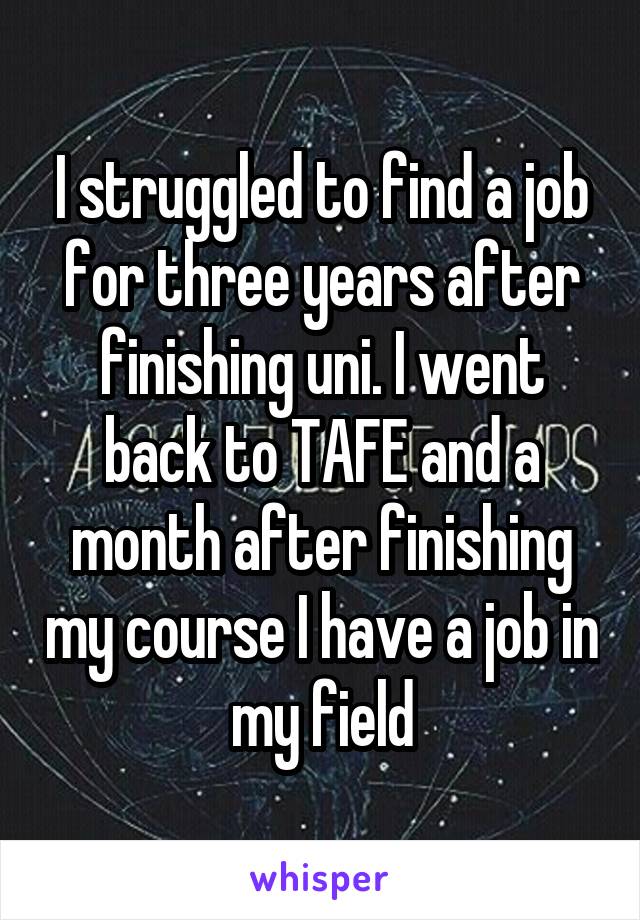 I struggled to find a job for three years after finishing uni. I went back to TAFE and a month after finishing my course I have a job in my field