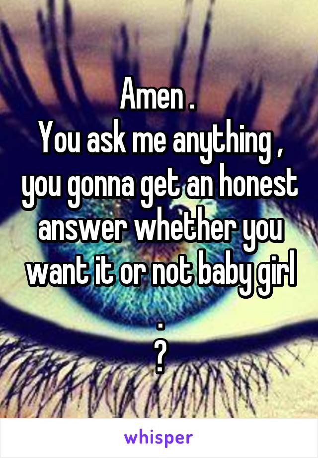 Amen . 
You ask me anything , you gonna get an honest answer whether you want it or not baby girl .
😎