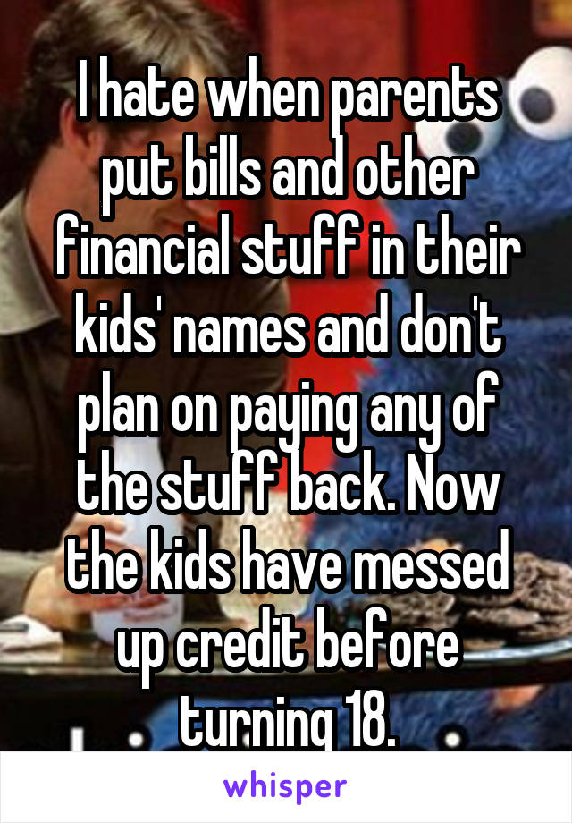 I hate when parents put bills and other financial stuff in their kids' names and don't plan on paying any of the stuff back. Now the kids have messed up credit before turning 18.