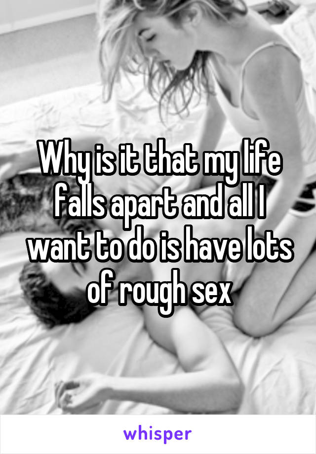 Why is it that my life falls apart and all I want to do is have lots of rough sex