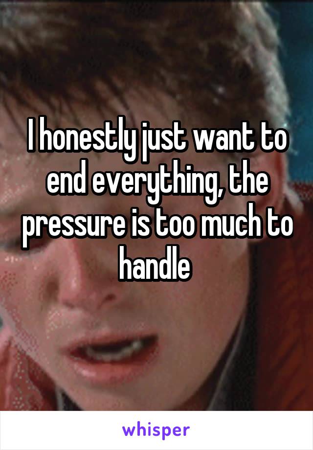 I honestly just want to end everything, the pressure is too much to handle 
