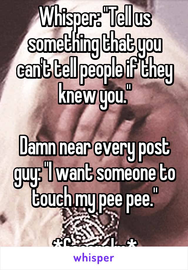 Whisper: "Tell us something that you can't tell people if they knew you."

Damn near every post guy: "I want someone to touch my pee pee."

*facepalm*