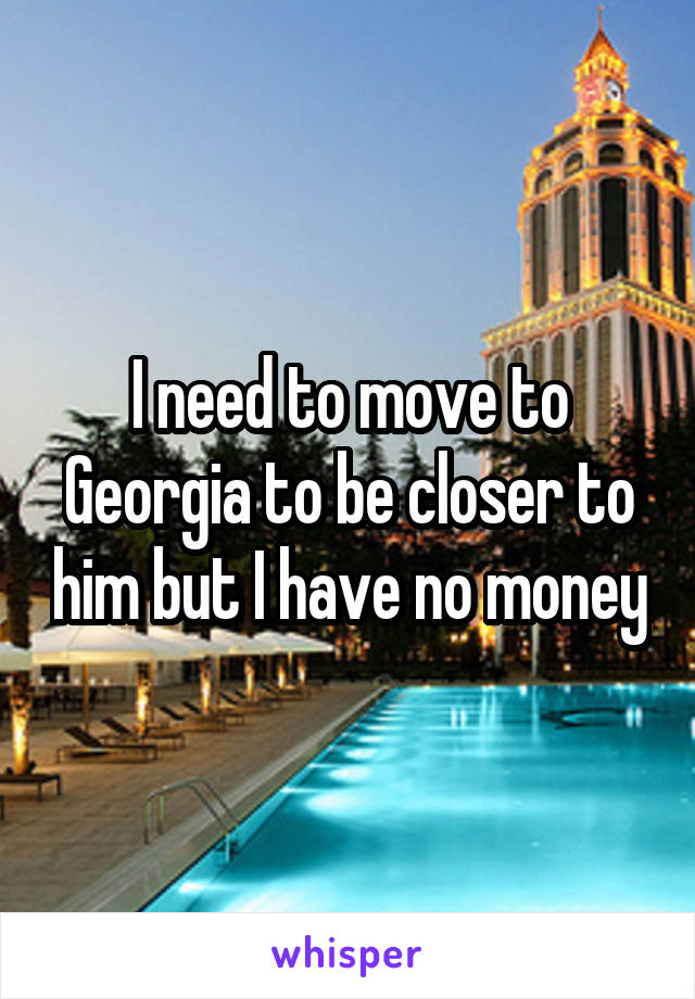 I need to move to Georgia to be closer to him but I have no money