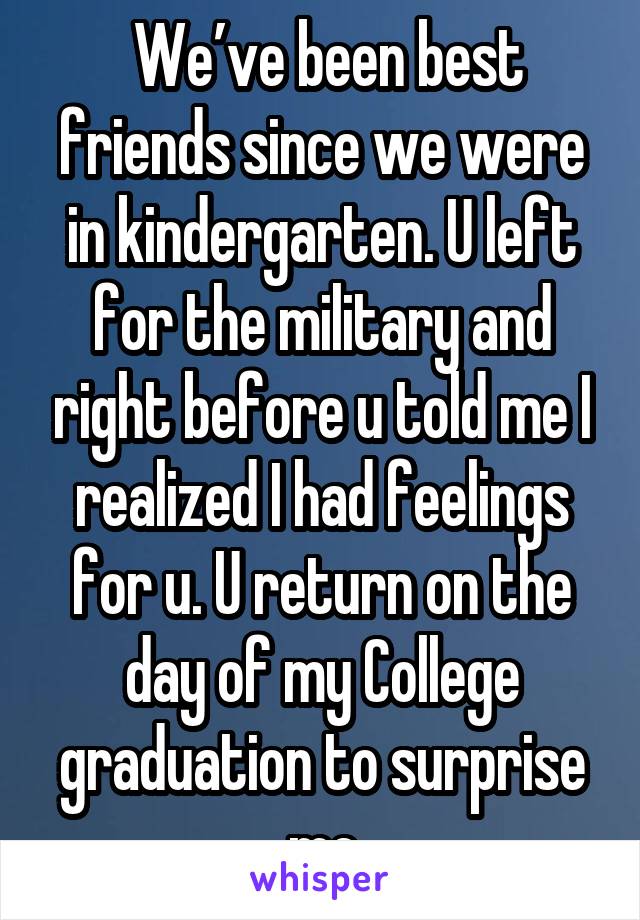  We’ve been best friends since we were in kindergarten. U left for the military and right before u told me I realized I had feelings for u. U return on the day of my College graduation to surprise me