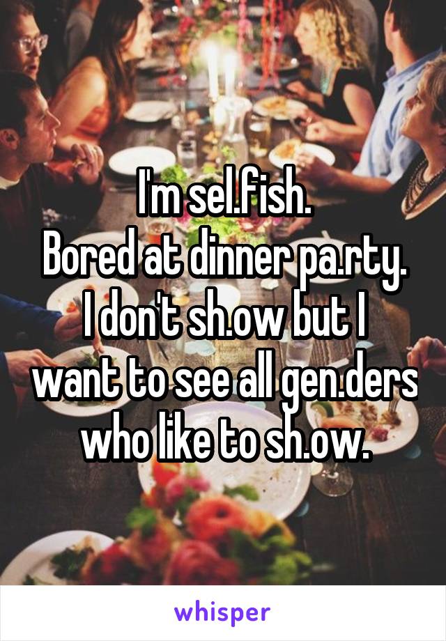 I'm sel.fish.
Bored at dinner pa.rty.
I don't sh.ow but I want to see all gen.ders who like to sh.ow.