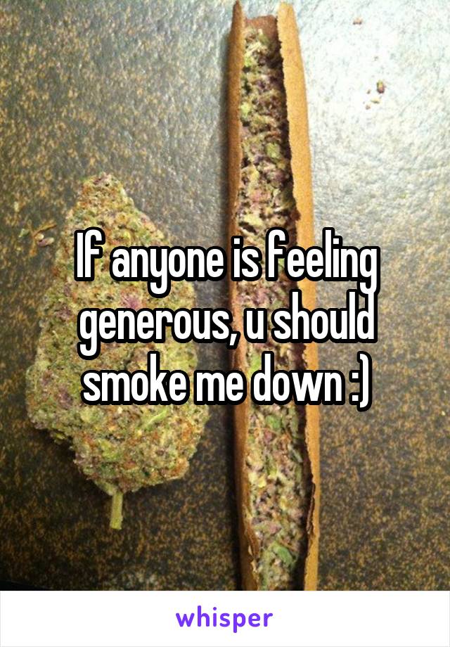 If anyone is feeling generous, u should smoke me down :)