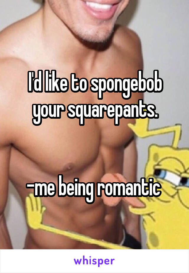 I'd like to spongebob your squarepants.


-me being romantic 