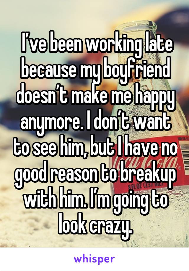  I’ve been working late because my boyfriend doesn’t make me happy anymore. I don’t want to see him, but I have no good reason to breakup with him. I’m going to look crazy.