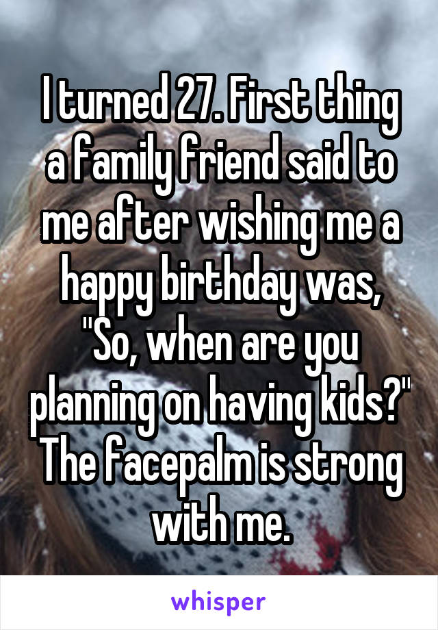 I turned 27. First thing a family friend said to me after wishing me a happy birthday was, "So, when are you planning on having kids?" The facepalm is strong with me.