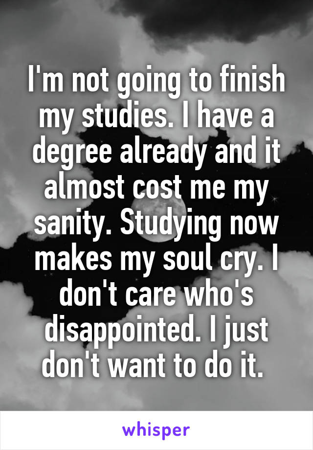 I'm not going to finish my studies. I have a degree already and it almost cost me my sanity. Studying now makes my soul cry. I don't care who's disappointed. I just don't want to do it. 