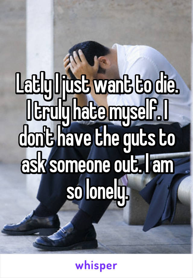 Latly I just want to die. I truly hate myself. I don't have the guts to ask someone out. I am so lonely.