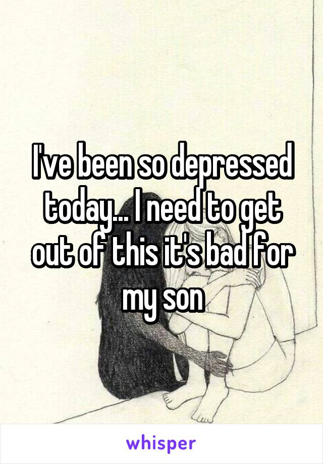 I've been so depressed today... I need to get out of this it's bad for my son