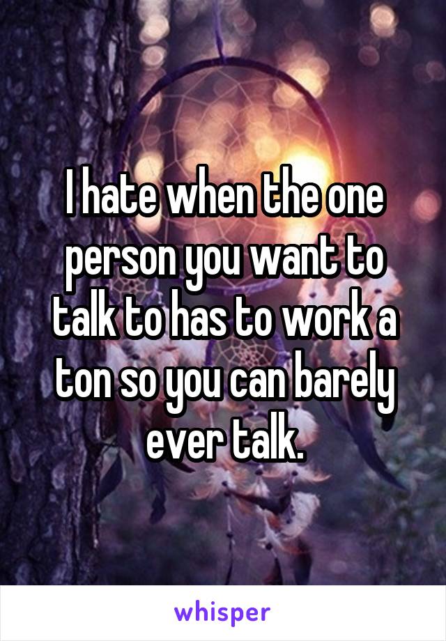 I hate when the one person you want to talk to has to work a ton so you can barely ever talk.