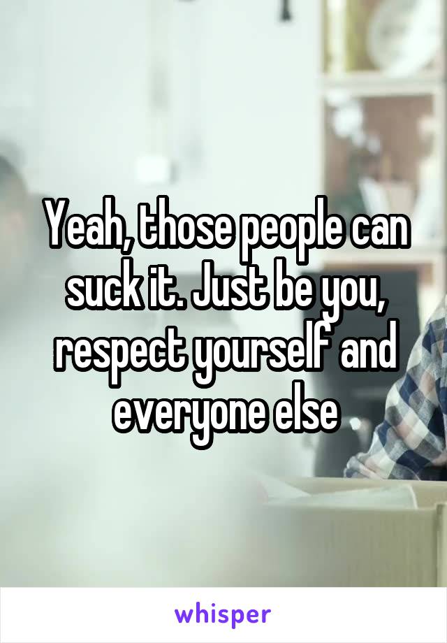 Yeah, those people can suck it. Just be you, respect yourself and everyone else