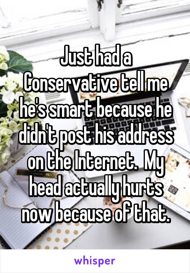 Just had a Conservative tell me he's smart because he didn't post his address on the Internet.  My head actually hurts now because of that.