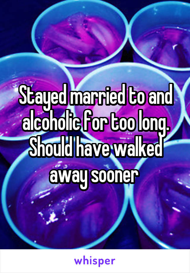 Stayed married to and alcoholic for too long. Should have walked away sooner 