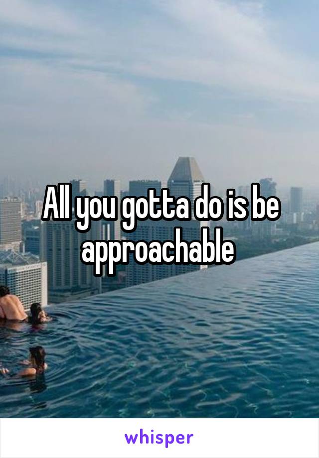 All you gotta do is be approachable 