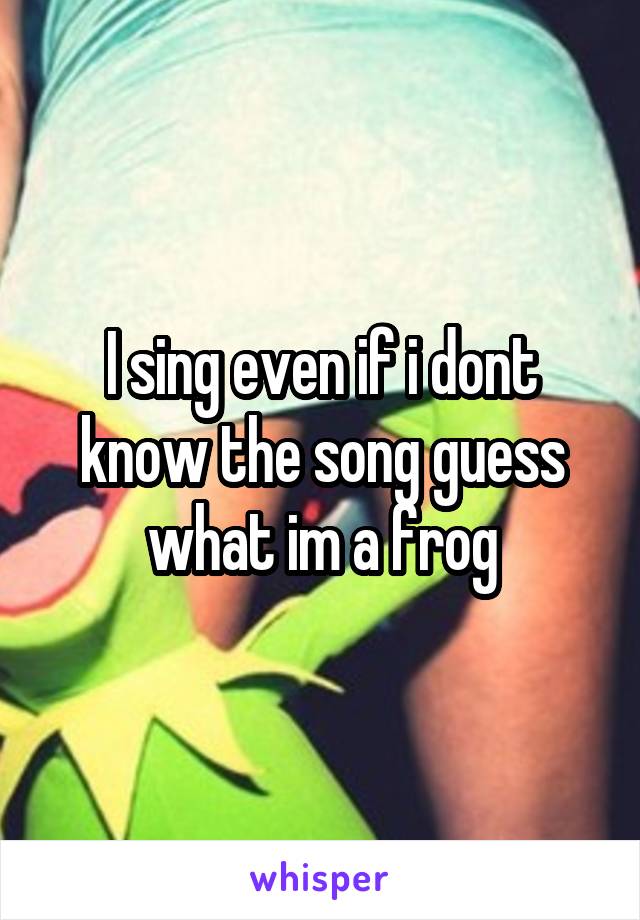 I sing even if i dont know the song guess what im a frog