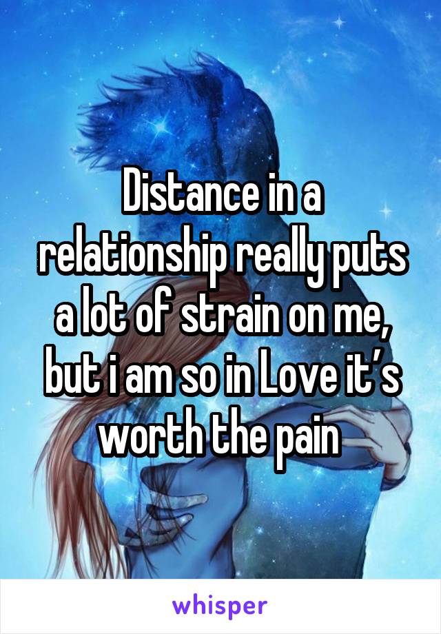 Distance in a relationship really puts a lot of strain on me, but i am so in Love it’s worth the pain 