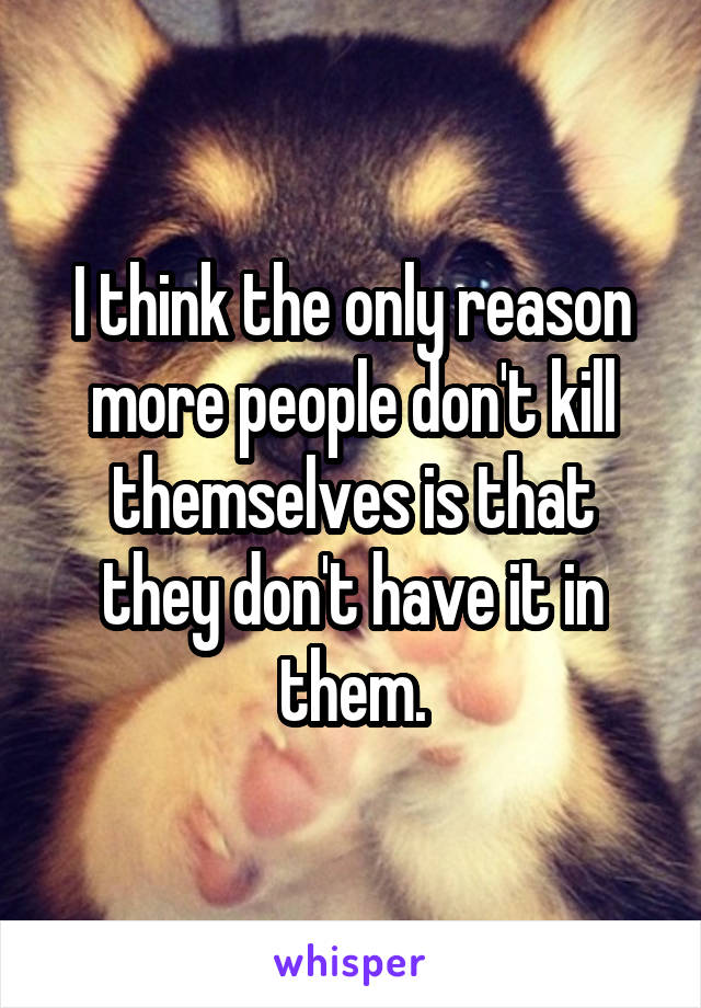 I think the only reason more people don't kill themselves is that they don't have it in them.