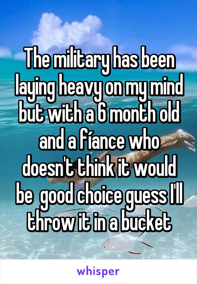 The military has been laying heavy on my mind but with a 6 month old and a fíance who doesn't think it would be  good choice guess I'll throw it in a bucket