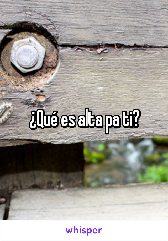 ¿Qué es alta pa ti?