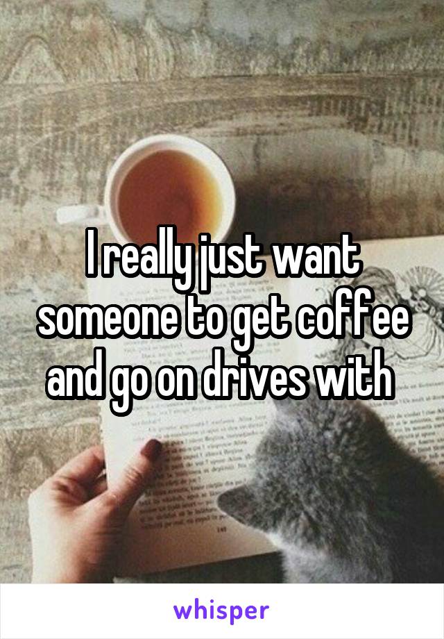 I really just want someone to get coffee and go on drives with 