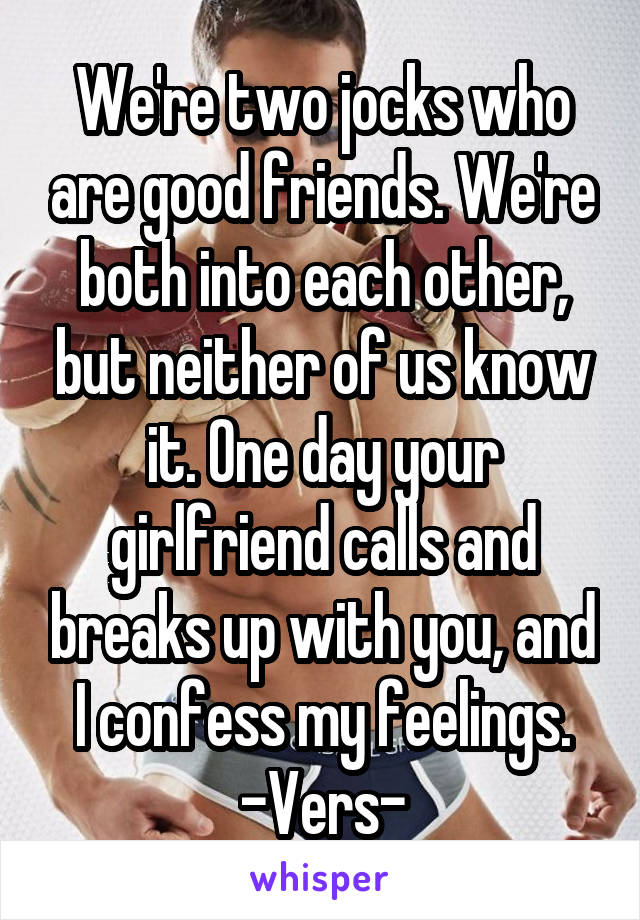 We're two jocks who are good friends. We're both into each other, but neither of us know it. One day your girlfriend calls and breaks up with you, and I confess my feelings. -Vers-