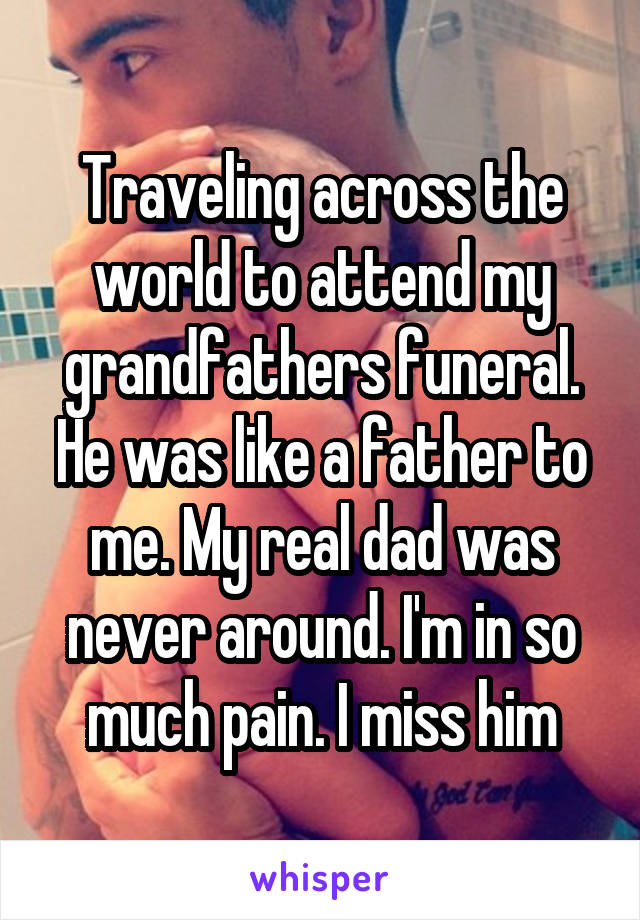 Traveling across the world to attend my grandfathers funeral. He was like a father to me. My real dad was never around. I'm in so much pain. I miss him