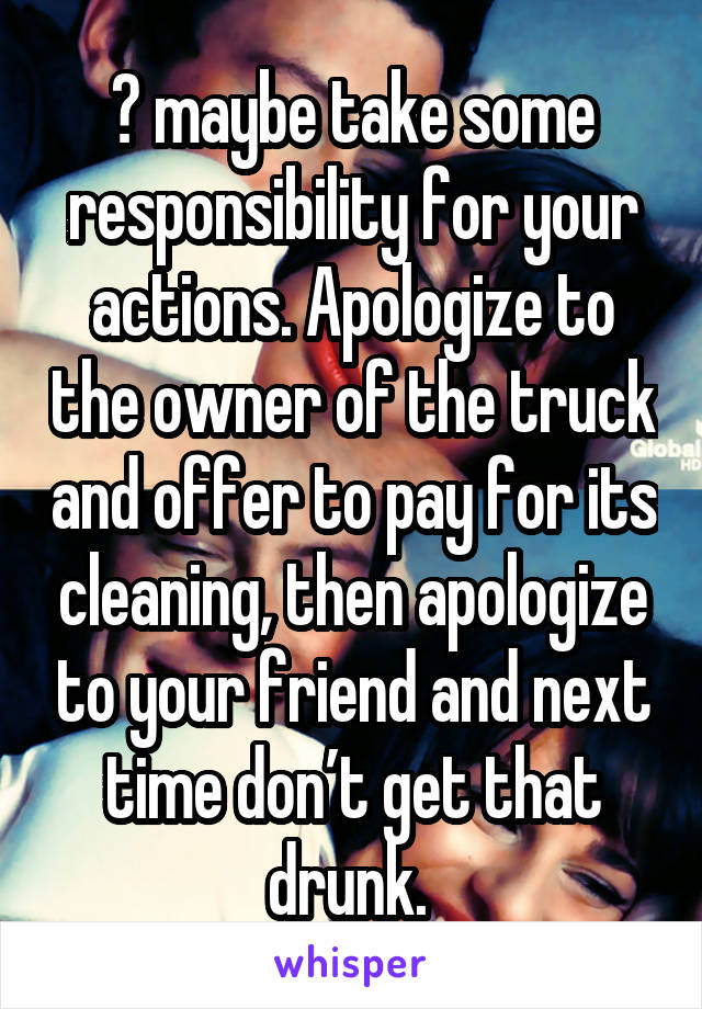 😂 maybe take some responsibility for your actions. Apologize to the owner of the truck and offer to pay for its cleaning, then apologize to your friend and next time don’t get that drunk. 