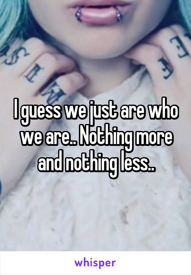 I guess we just are who we are.. Nothing more and nothing less..