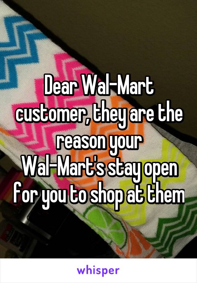 Dear Wal-Mart customer, they are the reason your Wal-Mart's stay open for you to shop at them