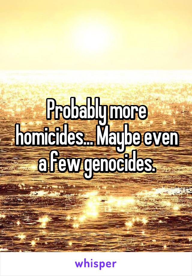 Probably more homicides... Maybe even a few genocides.