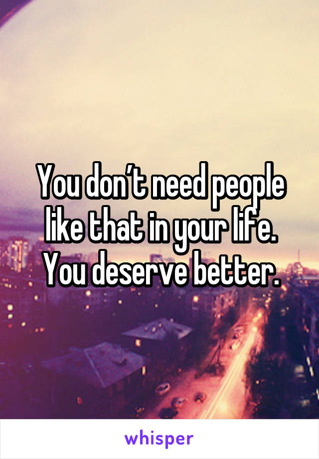 You don’t need people like that in your life. You deserve better.