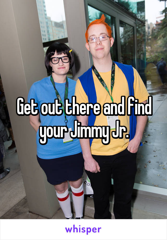 Get out there and find your Jimmy Jr.