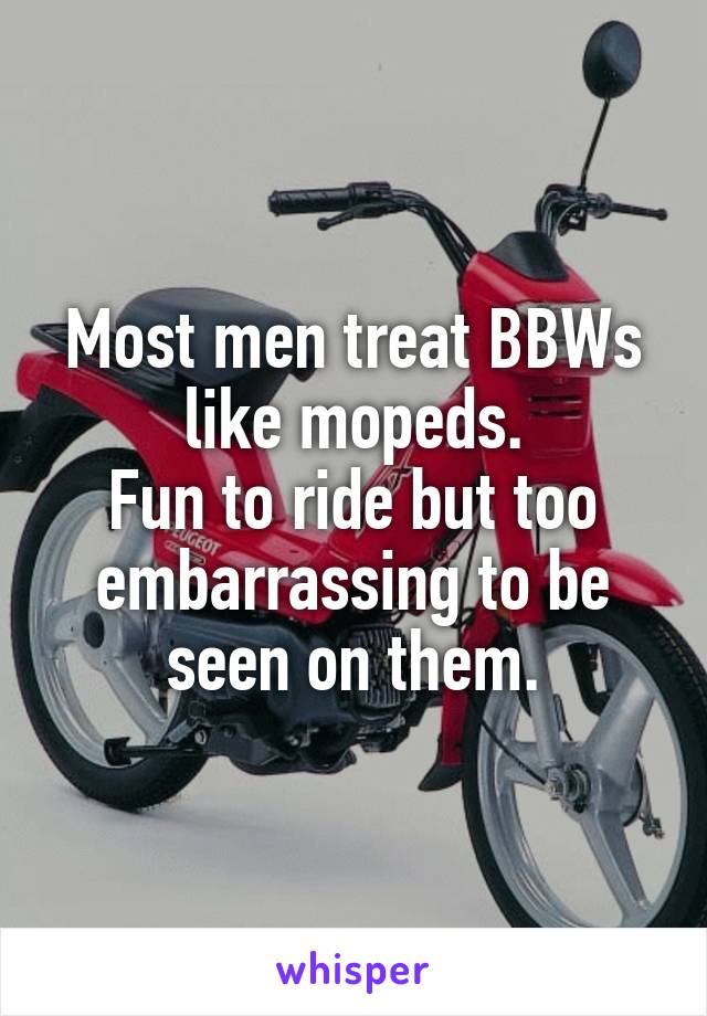 Most men treat BBWs like mopeds.
Fun to ride but too embarrassing to be seen on them.