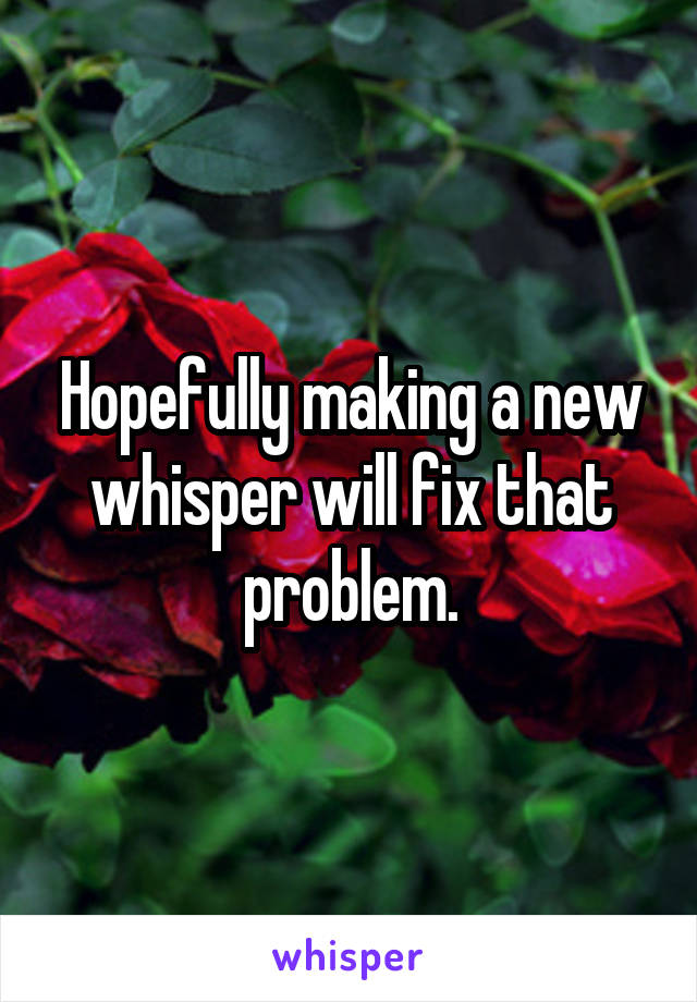 Hopefully making a new whisper will fix that problem.