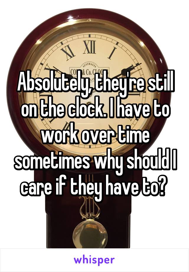 Absolutely, they're still on the clock. I have to work over time sometimes why should I care if they have to? 