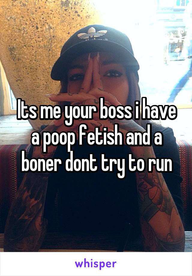 Its me your boss i have a poop fetish and a boner dont try to run