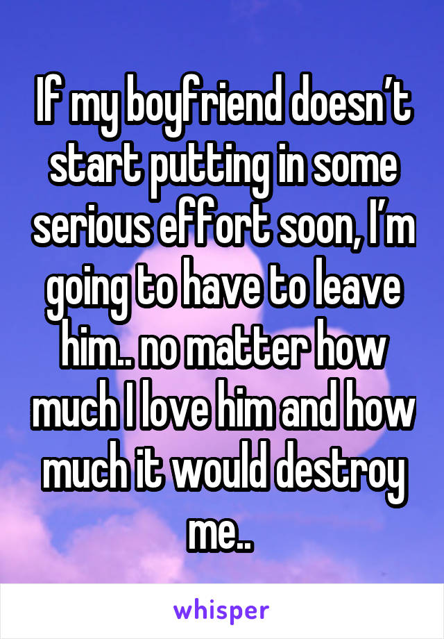 If my boyfriend doesn’t start putting in some serious effort soon, I’m going to have to leave him.. no matter how much I love him and how much it would destroy me.. 