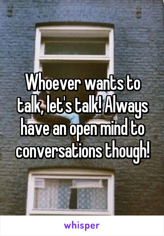 Whoever wants to talk, let's talk! Always have an open mind to conversations though!