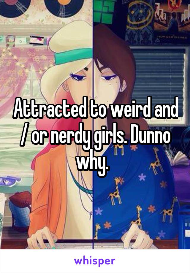 Attracted to weird and / or nerdy girls. Dunno why.  