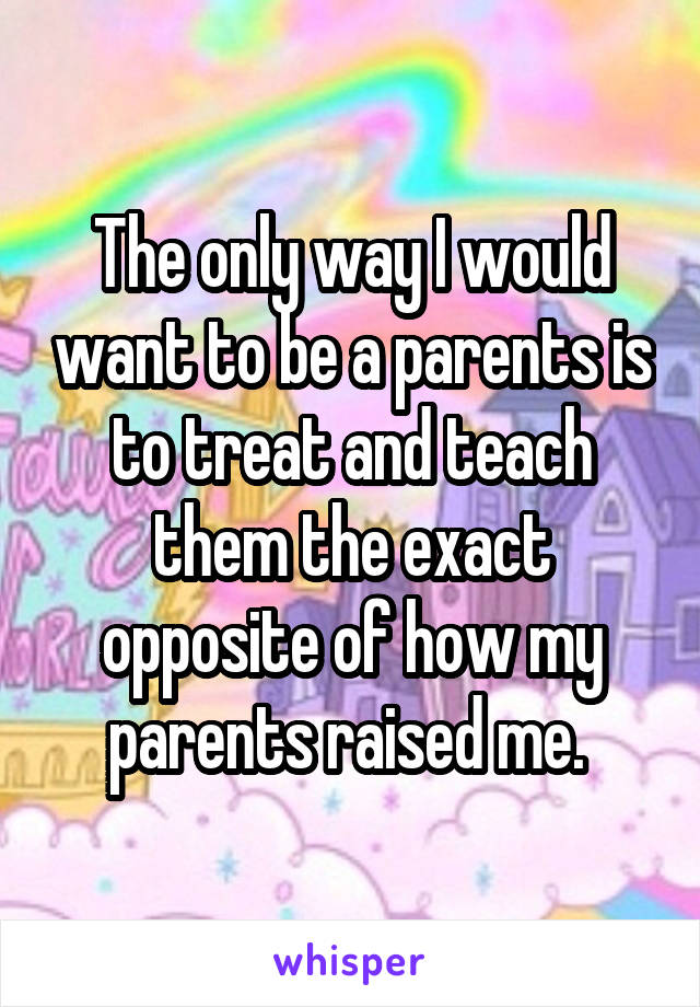 The only way I would want to be a parents is to treat and teach them the exact opposite of how my parents raised me. 