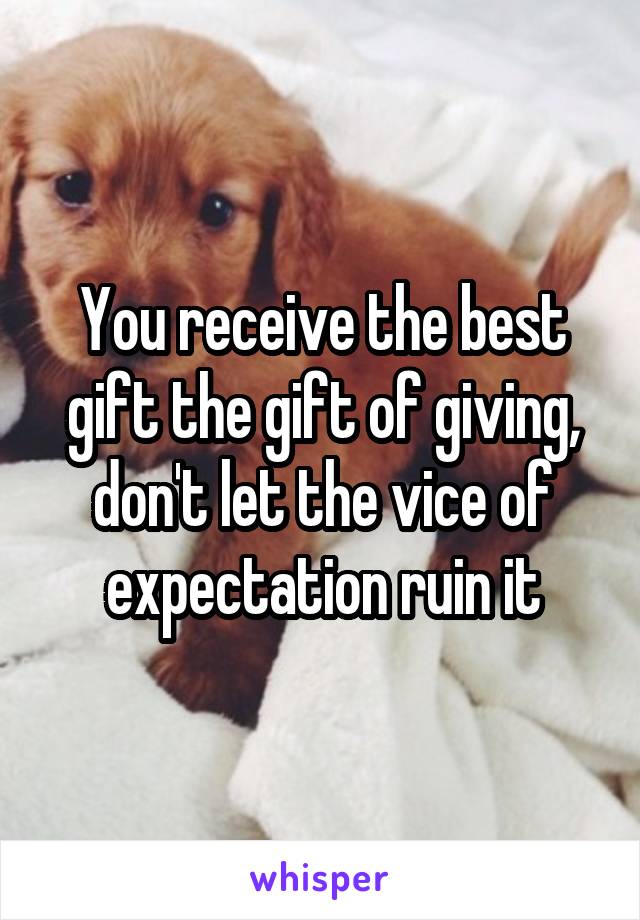 You receive the best gift the gift of giving, don't let the vice of expectation ruin it
