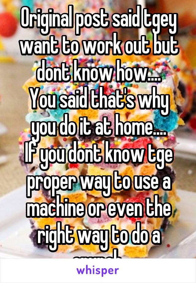 Original post said tgey want to work out but dont know how....
You said that's why you do it at home....
If you dont know tge proper way to use a machine or even the right way to do a crunch.