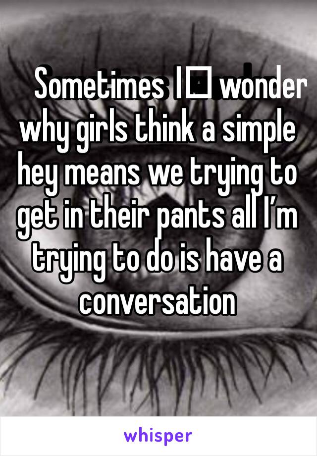 Sometimes I️ wonder why girls think a simple hey means we trying to get in their pants all I’m trying to do is have a conversation 