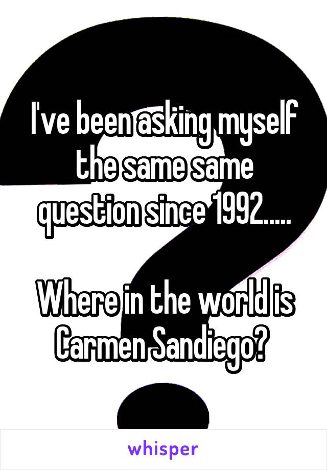 I've been asking myself the same same question since 1992.....

Where in the world is Carmen Sandiego? 