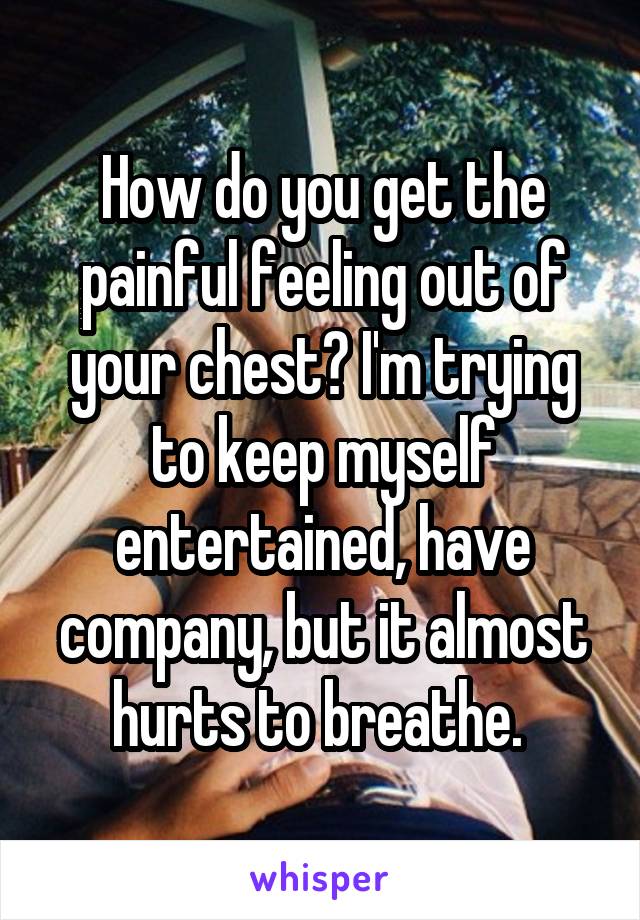 How do you get the painful feeling out of your chest? I'm trying to keep myself entertained, have company, but it almost hurts to breathe. 