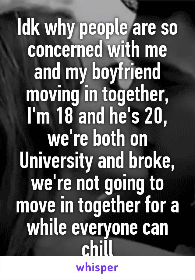 Idk why people are so concerned with me and my boyfriend moving in together, I'm 18 and he's 20, we're both on University and broke, we're not going to move in together for a while everyone can chill