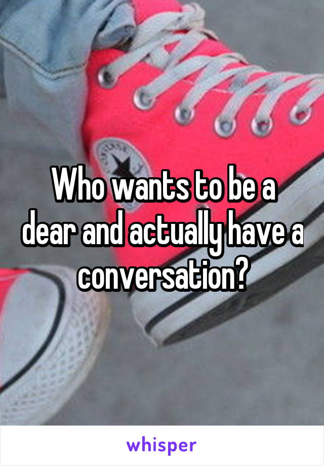 Who wants to be a dear and actually have a conversation?